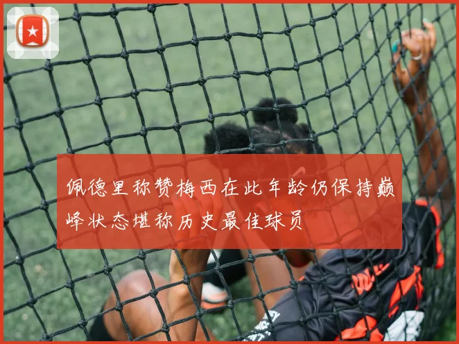 佩德里称赞梅西在此年龄仍保持巅峰状态堪称历史最佳球员